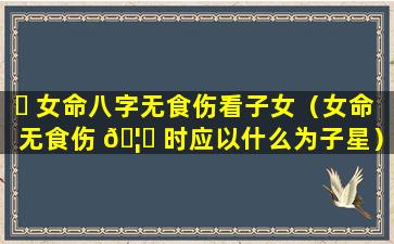 ☘ 女命八字无食伤看子女（女命无食伤 🦍 时应以什么为子星）